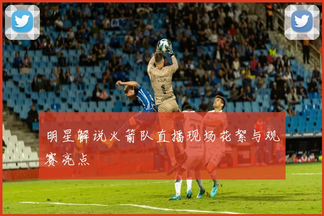 明星解说火箭队直播现场花絮与观赛亮点