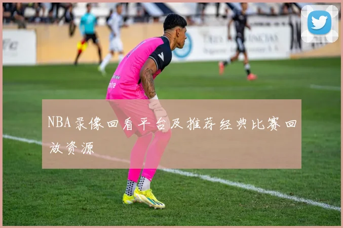 NBA录像回看平台及推荐经典比赛回放资源
